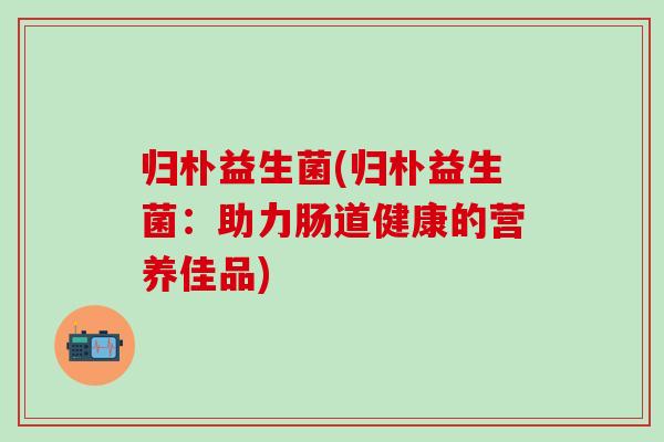 归朴益生菌(归朴益生菌：助力肠道健康的营养佳品)