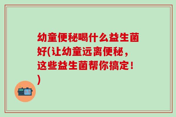 幼童喝什么益生菌好(让幼童远离，这些益生菌帮你搞定！)