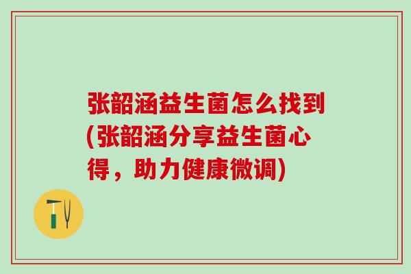 张韶涵益生菌怎么找到(张韶涵分享益生菌心得，助力健康微调)