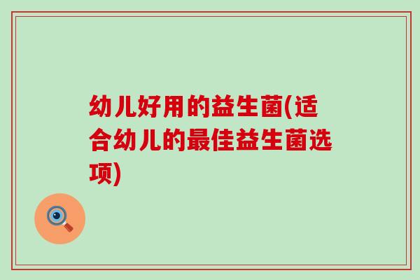 幼儿好用的益生菌(适合幼儿的佳益生菌选项)