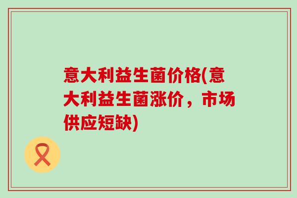 意大利益生菌价格(意大利益生菌涨价，市场供应短缺)