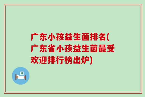 广东小孩益生菌排名(广东省小孩益生菌受欢迎排行榜出炉) 广东小孩益生菌排名(广东省小孩益生菌受欢迎排行榜出炉)