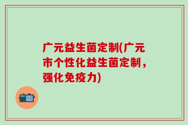 广元益生菌定制(广元市个性化益生菌定制，强化力)