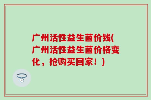广州活性益生菌价钱(广州活性益生菌价格变化，抢购买回家！)