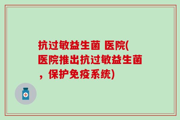抗过敏益生菌 医院(医院推出抗过敏益生菌，保护免疫系统)