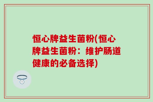恒心牌益生菌粉(恒心牌益生菌粉:维护肠道健康的必备选择) 恒心牌益生菌粉(恒心牌益生菌粉:维护肠道健康的必备选择)