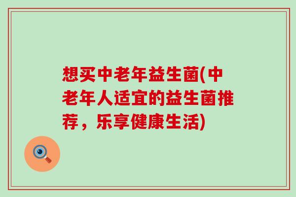 想买中老年益生菌(中老年人适宜的益生菌推荐，乐享健康生活)