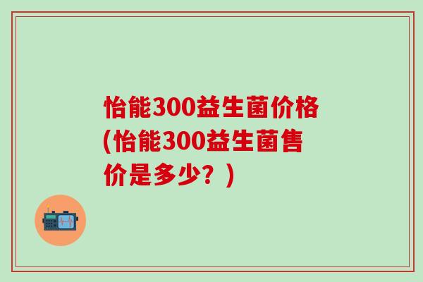 怡能300益生菌价格(怡能300益生菌售价是多少？)