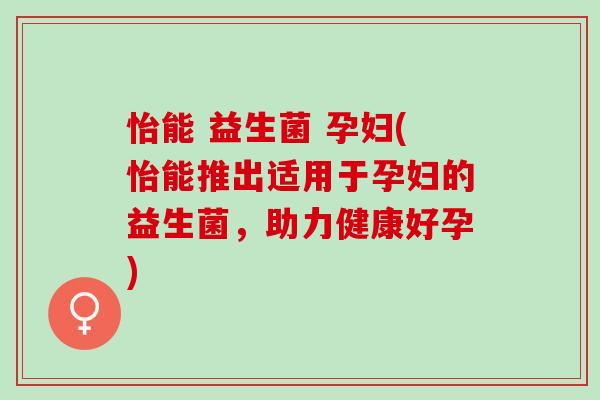 怡能 益生菌 孕妇(怡能推出适用于孕妇的益生菌，助力健康好孕)