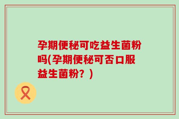 孕期便秘可吃益生菌粉吗(孕期便秘可否口服益生菌粉？)