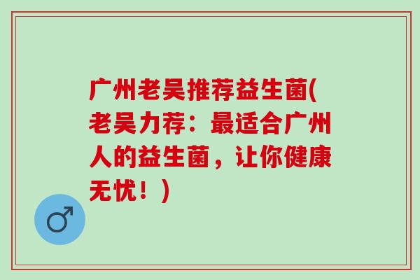 广州老吴推荐益生菌(老吴力荐：最适合广州人的益生菌，让你健康无忧！)