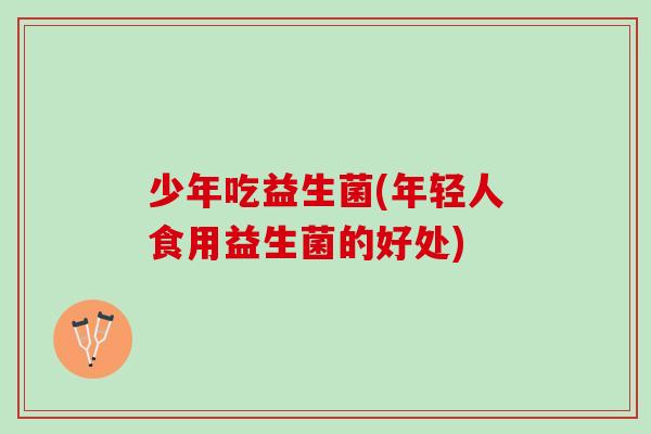 少年吃益生菌(年轻人食用益生菌的好处)