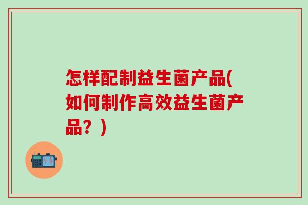 怎样配制益生菌产品(如何制作高效益生菌产品？)
