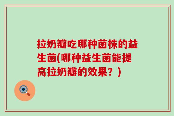 拉奶瓣吃哪种菌株的益生菌(哪种益生菌能提高拉奶瓣的效果？)
