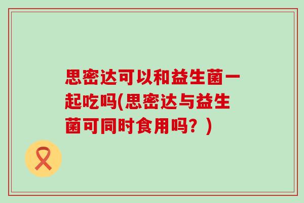 思密达可以和益生菌一起吃吗(思密达与益生菌可同时食用吗?) 思密达可以和益生菌一起吃吗(思密达与益生菌可同时食用吗?)