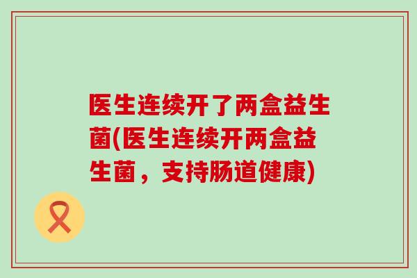 医生连续开了两盒益生菌(医生连续开两盒益生菌，支持肠道健康)