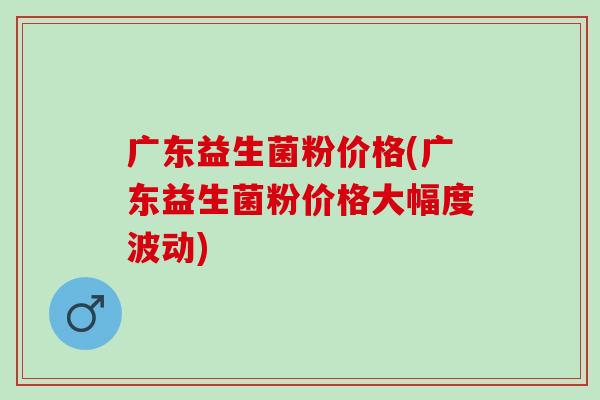 广东益生菌粉价格(广东益生菌粉价格大幅度波动)