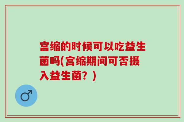 宫缩的时候可以吃益生菌吗(宫缩期间可否摄入益生菌？)