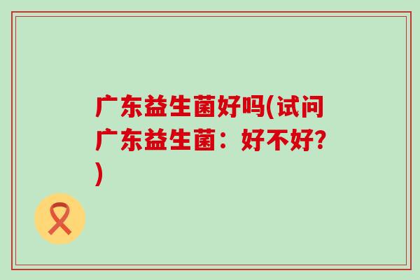 广东益生菌好吗(试问广东益生菌：好不好？)