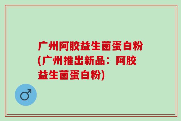 广州阿胶益生菌蛋白粉(广州推出新品:阿胶益生菌蛋白粉) 广州阿胶益生菌蛋白粉(广州推出新品:阿胶益生菌蛋白粉)