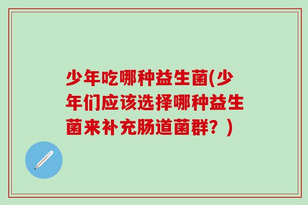 少年吃哪种益生菌(少年们应该选择哪种益生菌来补充肠道菌群?) 少年吃哪种益生菌(少年们应该选择哪种益生菌来补充肠道菌群?)