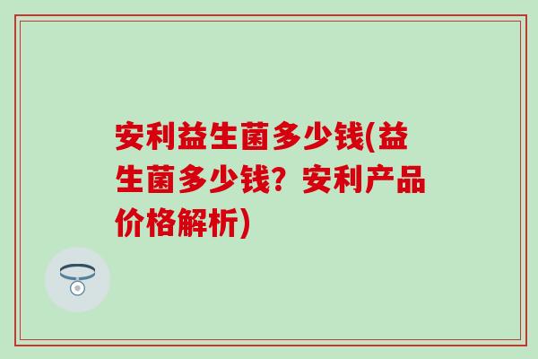 安利益生菌多少钱(益生菌多少钱？安利产品价格解析)