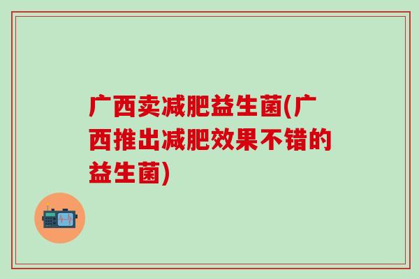 广西卖减肥益生菌(广西推出减肥效果不错的益生菌)