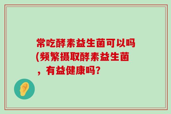 常吃酵素益生菌可以吗(频繁摄取酵素益生菌，有益健康吗？