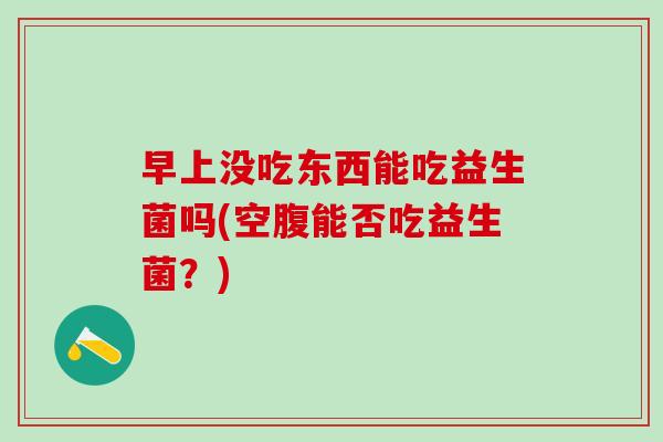 早上没吃东西能吃益生菌吗(空腹能否吃益生菌？)