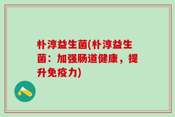 朴淳益生菌(朴淳益生菌：加强肠道健康，提升力)