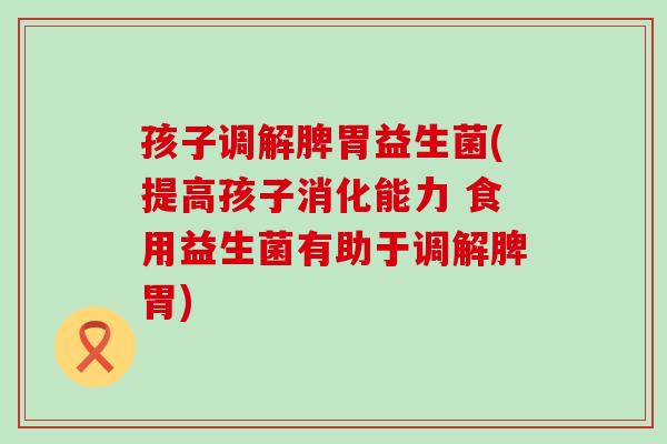 孩子调解脾胃益生菌(提高孩子消化能力 食用益生菌有助于调解脾胃)