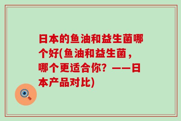 日本的鱼油和益生菌哪个好(鱼油和益生菌，哪个更适合你？——日本产品对比)