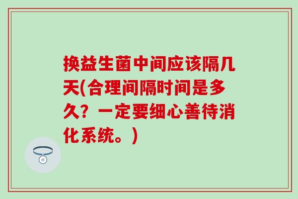 换益生菌中间应该隔几天(合理间隔时间是多久？一定要细心善待消化系统。)