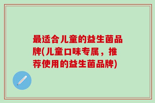 适合儿童的益生菌品牌(儿童口味专属，推荐使用的益生菌品牌)