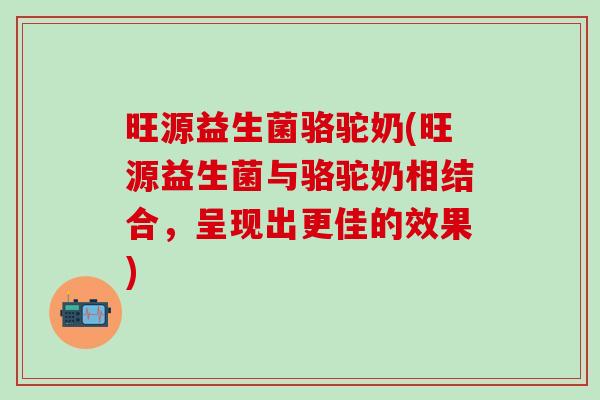 旺源益生菌骆驼奶(旺源益生菌与骆驼奶相结合,呈现出更佳的效果) 旺源益生菌骆驼奶(旺源益生菌与骆驼奶相结合,呈现出更佳的效果)