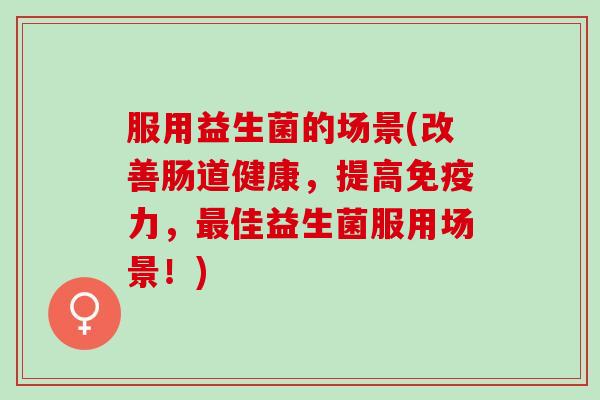 服用益生菌的场景(改善肠道健康，提高免疫力，最佳益生菌服用场景！)