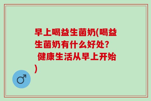 早上喝益生菌奶(喝益生菌奶有什么好处？  健康生活从早上开始)