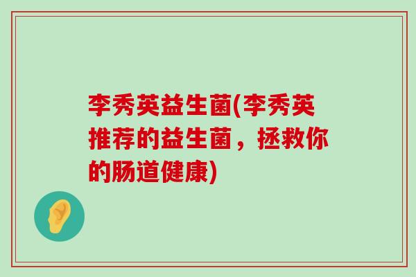 李秀英益生菌(李秀英推荐的益生菌，拯救你的肠道健康)