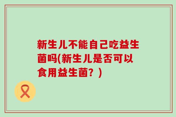 新生儿不能自己吃益生菌吗(新生儿是否可以食用益生菌？)