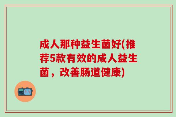 成人那种益生菌好(推荐5款有效的成人益生菌，改善肠道健康)