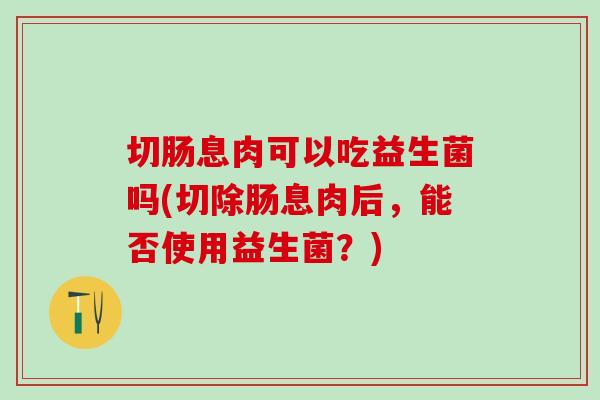 切肠息肉可以吃益生菌吗(切除肠息肉后，能否使用益生菌？)