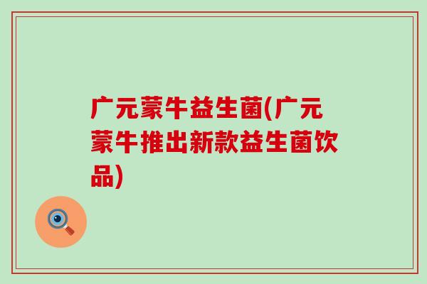 广元蒙牛益生菌(广元蒙牛推出新款益生菌饮品) 广元蒙牛益生菌(广元蒙牛推出新款益生菌饮品)