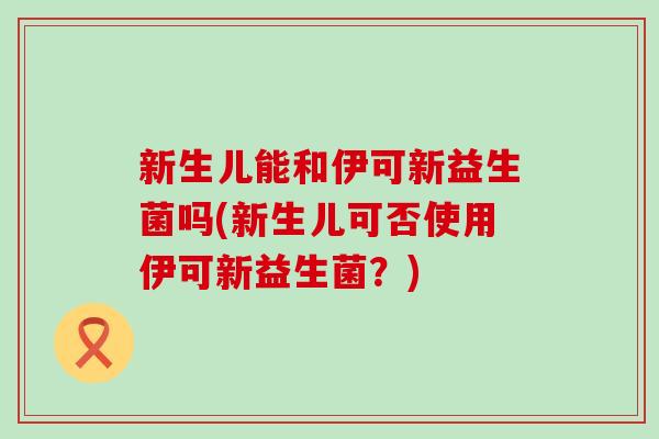 新生儿能和伊可新益生菌吗(新生儿可否使用伊可新益生菌？)