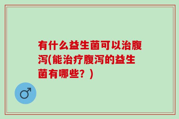 有什么益生菌可以治腹泻(能治疗腹泻的益生菌有哪些？)