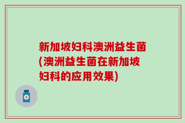 新加坡妇科澳洲益生菌(澳洲益生菌在新加坡妇科的应用效果)