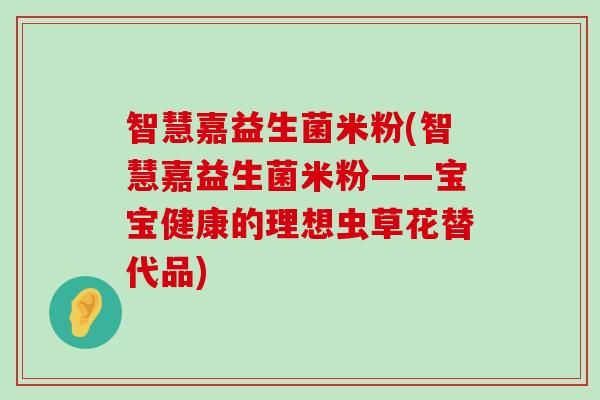 智慧嘉益生菌米粉(智慧嘉益生菌米粉——宝宝健康的理想虫草花替代品)