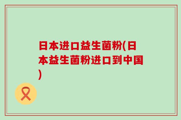 日本进口益生菌粉(日本益生菌粉进口到中国)