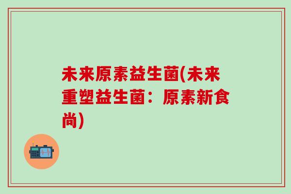 未来原素益生菌(未来重塑益生菌：原素新食尚)