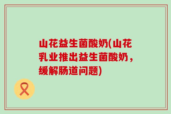 山花益生菌酸奶(山花乳业推出益生菌酸奶，缓解肠道问题)
