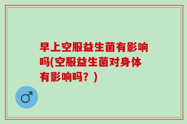 早上空服益生菌有影响吗(空服益生菌对身体有影响吗？)